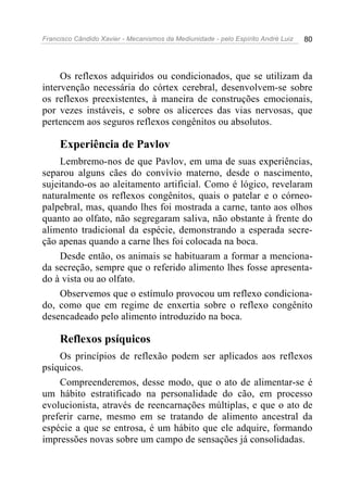 Francisco Cândido Xavier - Mecanismos da Mediunidade - pelo Espírito André Luiz 80
Os reflexos adquiridos ou condicionados, que se utilizam da
intervenção necessária do córtex cerebral, desenvolvem-se sobre
os reflexos preexistentes, à maneira de construções emocionais,
por vezes instáveis, e sobre os alicerces das vias nervosas, que
pertencem aos seguros reflexos congênitos ou absolutos.
Experiência de Pavlov
Lembremo-nos de que Pavlov, em uma de suas experiências,
separou alguns cães do convívio materno, desde o nascimento,
sujeitando-os ao aleitamento artificial. Como é lógico, revelaram
naturalmente os reflexos congênitos, quais o patelar e o córneo-
palpebral, mas, quando lhes foi mostrada a carne, tanto aos olhos
quanto ao olfato, não segregaram saliva, não obstante à frente do
alimento tradicional da espécie, demonstrando a esperada secre-
ção apenas quando a carne lhes foi colocada na boca.
Desde então, os animais se habituaram a formar a menciona-
da secreção, sempre que o referido alimento lhes fosse apresenta-
do à vista ou ao olfato.
Observemos que o estímulo provocou um reflexo condiciona-
do, como que em regime de enxertia sobre o reflexo congênito
desencadeado pelo alimento introduzido na boca.
Reflexos psíquicos
Os princípios de reflexão podem ser aplicados aos reflexos
psíquicos.
Compreenderemos, desse modo, que o ato de alimentar-se é
um hábito estratificado na personalidade do cão, em processo
evolucionista, através de reencarnações múltiplas, e que o ato de
preferir carne, mesmo em se tratando de alimento ancestral da
espécie a que se entrosa, é um hábito que ele adquire, formando
impressões novas sobre um campo de sensações já consolidadas.
 