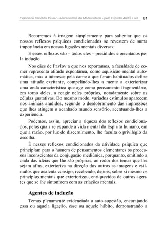 Francisco Cândido Xavier - Mecanismos da Mediunidade - pelo Espírito André Luiz 81
Recorremos à imagem simplesmente para salientar que os
nossos reflexos psíquicos condicionados se revestem de suma
importância em nossas ligações mentais diversas.
E esses reflexos são – todos eles – presididos e orientados pe-
la indução.
Nos cães de Pavlov a que nos reportamos, a faculdade de co-
mer representa atitude espontânea, como aquisição mental auto-
mática, mas o interesse pela carne a que foram habituados define
uma atitude excitante, compelindo-lhes a mente a exteriorizar
uma onda característica que age como pensamento fragmentário,
em torno deles, a reagir neles próprios, notadamente sobre as
células gustativas. Do mesmo modo, variados estímulos aparecem
nos animais aludidos, segundo o desdobramento das impressões
que lhes atingem o acanhado mundo sensório, acentuando-lhes a
experiência.
Podemos, assim, apreciar a riqueza dos reflexos condiciona-
dos, pelos quais se expande a vida mental do Espírito humano, em
que a razão, por luz do discernimento, lhe faculta o privilégio da
escolha.
É nesses reflexos condicionados da atividade psíquica que
principiam para o homem de pensamentos elementares os proces-
sos inconscientes da conjugação mediúnica, porquanto, emitindo a
onda das idéias que lhe são próprias, ao redor dos temas que lhe
sejam afins, exterioriza na direção dos outros as imagens e estí-
mulos que acalenta consigo, recebendo, depois, sobre si mesmo os
princípios mentais que exteriorizou, enriquecidos de outros agen-
tes que se lhe sintonizem com as criações mentais.
Agentes de indução
Temos plenamente evidenciada a auto-sugestão, encorajando
essa ou aquela ligação, esse ou aquele hábito, demonstrando a
 