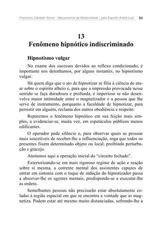 Francisco Cândido Xavier - Mecanismos da Mediunidade - pelo Espírito André Luiz 84
13
Fenômeno hipnótico indiscriminado
Hipnotismo vulgar
No exame dos sucessos devidos ao reflexo condicionado, é
importante nos detenhamos, por alguns instantes, no hipnotismo
vulgar.
Há quem diga que o ato de hipnotizar se filia à ciência de atu-
ar sobre o espírito alheio e, para que a impressão provocada nesse
sentido se faça duradoura e profunda, é imperioso se não desen-
volva maior intimidade entre o magnetizador e a pessoa que lhe
serve de instrumento, porquanto a faculdade de hipnotizar, para
persistir em alguém, reclama dos outros obediência e respeito.
Reparemos o fenômeno hipnótico em sua feição mais sim-
ples, a evidenciar-se, muita vez, em espetáculos públicos menos
edificantes.
O operador pede silêncio e, para observar quais as pessoas
mais suscetíveis de receber-lhe a influenciação, roga que todos os
presentes fixem determinado objeto ou local, proibindo perturba-
ção e gracejo.
Anotamos aqui a operação inicial do “circuito fechado”.
Exteriorizando-se em mais rigoroso regime de ação e reação
sobre si mesma, a corrente mental dos assistentes capazes de
entrar em sintonia com o toque de indução do hipnotizador passa
a absorver-lhe os agentes mentais, predispondo-se a executar-lhe
as ordens.
Semelhantes pessoas não precisarão estar absolutamente co-
ladas à região espacial em que se encontra a vontade que as mag-
netiza. Podem estar até mesmo muito distanciadas, sofrendo-lhe a
 