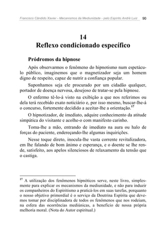 Francisco Cândido Xavier - Mecanismos da Mediunidade - pelo Espírito André Luiz 90
14
Reflexo condicionado específico
Pródromos da hipnose
Após observarmos o fenômeno do hipnotismo num espetácu-
lo público, imaginemos que o magnetizador seja um homem
digno de respeito, capaz de nutrir a confiança popular.
Suponhamos seja ele procurado por um cidadão qualquer,
portador de doença nervosa, desejoso de tratar-se pela hipnose.
O enfermo tê-lo-á visto na exibição a que nos referimos ou
dela terá recebido exato noticiário e, por isso mesmo, buscar-lhe-á
o concurso, fortemente decidido a aceitar-lhe a orientação.17
O hipnotizador, de imediato, adquire conhecimento da atitude
simpática do visitante e acolhe-o com manifesto carinho.
Toma-lhe a mão, entrando de imediato na aura ou halo de
forças do paciente, endereçando-lhe algumas inquirições.
Nesse toque direto, inocula-lhe vasta corrente revitalizadora,
em lhe falando de bom ânimo e esperança, e o doente se lhe ren-
de, satisfeito, aos apelos silenciosos de relaxamento da tensão que
o castiga.
17
A utilização dos fenômenos hipnóticos serve, neste livro, simples-
mente para explicar os mecanismos da mediunidade, e não para induzir
os companheiros do Espiritismo a praticá-los em suas tarefas, porquanto
o nosso objetivo primordial é o serviço da Doutrina Espírita que deve-
mos tomar por disciplinadora de todos os fenômenos que nos rodeiam,
na esfera das ocorrências mediúnicas, a beneficio de nossa própria
melhoria moral. (Nota do Autor espiritual.)
 