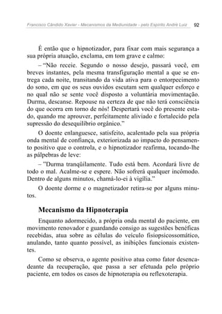 Francisco Cândido Xavier - Mecanismos da Mediunidade - pelo Espírito André Luiz 92
É então que o hipnotizador, para fixar com mais segurança a
sua própria atuação, exclama, em tom grave e calmo:
– “Não receie. Segundo o nosso desejo, passará você, em
breves instantes, pela mesma transfiguração mental a que se en-
trega cada noite, transitando da vida ativa para o entorpecimento
do sono, em que os seus ouvidos escutam sem qualquer esforço e
no qual não se sente você disposto a voluntária movimentação.
Durma, descanse. Repouse na certeza de que não terá consciência
do que ocorra em torno de nós! Despertará você do presente esta-
do, quando me aprouver, perfeitamente aliviado e fortalecido pela
supressão do desequilíbrio orgânico.”
O doente enlanguesce, satisfeito, acalentado pela sua própria
onda mental de confiança, exteriorizada ao impacto do pensamen-
to positivo que o controla, e o hipnotizador reafirma, tocando-lhe
as pálpebras de leve:
– ”Durma tranqüilamente. Tudo está bem. Acordará livre de
todo o mal. Acalme-se e espere. Não sofrerá qualquer incômodo.
Dentro de alguns minutos, chamá-lo-ei à vigília.”
O doente dorme e o magnetizador retira-se por alguns minu-
tos.
Mecanismo da Hipnoterapia
Enquanto adormecido, a própria onda mental do paciente, em
movimento renovador e guardando consigo as sugestões benéficas
recebidas, atua sobre as células do veículo fisiopsicossomático,
anulando, tanto quanto possível, as inibições funcionais existen-
tes.
Como se observa, o agente positivo atua como fator desenca-
deante da recuperação, que passa a ser efetuada pelo próprio
paciente, em todos os casos de hipnoterapia ou reflexoterapia.
 