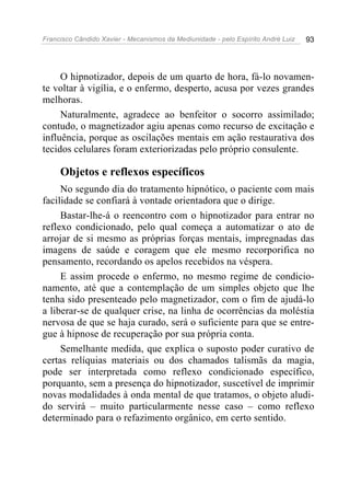 Francisco Cândido Xavier - Mecanismos da Mediunidade - pelo Espírito André Luiz 93
O hipnotizador, depois de um quarto de hora, fá-lo novamen-
te voltar à vigília, e o enfermo, desperto, acusa por vezes grandes
melhoras.
Naturalmente, agradece ao benfeitor o socorro assimilado;
contudo, o magnetizador agiu apenas como recurso de excitação e
influência, porque as oscilações mentais em ação restaurativa dos
tecidos celulares foram exteriorizadas pelo próprio consulente.
Objetos e reflexos específicos
No segundo dia do tratamento hipnótico, o paciente com mais
facilidade se confiará à vontade orientadora que o dirige.
Bastar-lhe-á o reencontro com o hipnotizador para entrar no
reflexo condicionado, pelo qual começa a automatizar o ato de
arrojar de si mesmo as próprias forças mentais, impregnadas das
imagens de saúde e coragem que ele mesmo recorporifica no
pensamento, recordando os apelos recebidos na véspera.
E assim procede o enfermo, no mesmo regime de condicio-
namento, até que a contemplação de um simples objeto que lhe
tenha sido presenteado pelo magnetizador, com o fim de ajudá-lo
a liberar-se de qualquer crise, na linha de ocorrências da moléstia
nervosa de que se haja curado, será o suficiente para que se entre-
gue à hipnose de recuperação por sua própria conta.
Semelhante medida, que explica o suposto poder curativo de
certas relíquias materiais ou dos chamados talismãs da magia,
pode ser interpretada como reflexo condicionado específico,
porquanto, sem a presença do hipnotizador, suscetível de imprimir
novas modalidades à onda mental de que tratamos, o objeto aludi-
do servirá – muito particularmente nesse caso – como reflexo
determinado para o refazimento orgânico, em certo sentido.
 