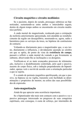 Francisco Cândido Xavier - Mecanismos da Mediunidade - pelo Espírito André Luiz 94
Circuito magnético e circuito mediúnico
Se o paciente, depois de curado, prossegue submisso ao hip-
notizador, sustentando-se entre ambos o intercâmbio seguro,
dentro de algum tempo ambos se encontrarão em circuito mediú-
nico perfeito.
A onda mental do magnetizado, reeducada para a extirpação
da moléstia anteriormente apresentada, terá atendido ao restabele-
cimento da região em desequilíbrio, mostrando-se, agora, sadia e
harmônica para os serviços da troca, na hipótese do continuísmo
de contacto.
Voltando-se diariamente para o magnetizador que, a seu tur-
no, diariamente a influencia, e devidamente ajustada ao cérebro
em que se apóia, do ponto de vista da resistência do campo,
passará a refletir a onda mental da vontade a que livremente se
submete, absorvendo-lhe as inclinações e os desígnios.
Verificam-se aí os mais avançados processos de telementa-
ção, inclusive o desdobramento controlado, pelo qual o passivo,
ausente do corpo físico, sob a indução preponderante do hipnoti-
zador, apenas verá e ouvirá de acordo com a orientação particular
a que se sujeita.
É o estado de permuta magnética aperfeiçoada, em que o pas-
sivo, na hipnose ou na vigília, transmite com facilidade as deter-
minações e propósitos do mentor, na esfera das suas possibilida-
des de expressão.
Auto-magnetização
Ainda há que apreciar uma ocorrência importante.
Se o hipnotizador não mais tem contacto com o passivo e se o
passivo prossegue interessado no progresso de suas conquistas
espirituais, este consegue, à custa de esforço, por intermédio da
 