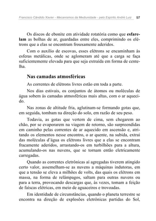 Francisco Cândido Xavier - Mecanismos da Mediunidade - pelo Espírito André Luiz 97
Os discos de ebonite em atividade rotatória como que esfare-
lam as bolhas de ar, guardadas entre eles, comprimindo os elé-
trons que a elas se encontram frouxamente aderidos.
Com o auxílio de escovas, esses elétrons se encaminham às
esferas metálicas, onde se aglomeram até que a carga se faça
suficientemente elevada para que seja extraída em forma de cente-
lha.
Nas camadas atmosféricas
As correntes de elétrons livres estão em toda a parte.
Nos dias estivais, os conjuntos de átomos ou moléculas de
água sobem às camadas atmosféricas mais altas, com o ar aqueci-
do.
Nas zonas de altitude fria, aglutinam-se formando gotas que,
em seguida, tombam na direção do solo, em razão de seu peso.
Todavia, as gotas que vertem de cima, sem chegarem ao
chão, por se evaporarem na viagem de retorno, são surpreendidas
em caminho pelas correntes de ar aquecido em ascensão e, atri-
tando os elementos nesse encontro, o ar quente, na subida, extrai
das moléculas d’água os elétrons livres que a elas se encontram
fracamente aderidos, arrastando-os em turbilhões para a altura,
acumulando-os nas nuvens, que se tornam então eletricamente
carregadas.
Quando as correntes eletrônicas aí agregadas tiverem atingido
certo valor, assemelham-se as nuvens a máquinas indutoras, em
que a tensão se eleva a milhões de volts, das quais os elétrons em
massa, na forma de relâmpagos, saltam para outras nuvens ou
para a terra, provocando descargas que, às vezes, tomam a feição
de faíscas elétricas, em meio de aguaceiros e trovoadas.
Em identidade de circunstâncias, quando o planeta terrestre se
encontra na direção de explosões eletrônicas partidas do Sol,
 