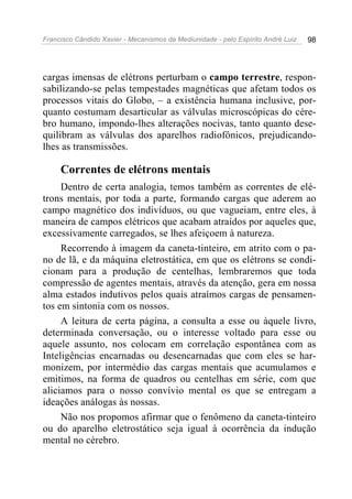 Francisco Cândido Xavier - Mecanismos da Mediunidade - pelo Espírito André Luiz 98
cargas imensas de elétrons perturbam o campo terrestre, respon-
sabilizando-se pelas tempestades magnéticas que afetam todos os
processos vitais do Globo, – a existência humana inclusive, por-
quanto costumam desarticular as válvulas microscópicas do cére-
bro humano, impondo-lhes alterações nocivas, tanto quanto dese-
quilibram as válvulas dos aparelhos radiofônicos, prejudicando-
lhes as transmissões.
Correntes de elétrons mentais
Dentro de certa analogia, temos também as correntes de elé-
trons mentais, por toda a parte, formando cargas que aderem ao
campo magnético dos indivíduos, ou que vagueiam, entre eles, à
maneira de campos elétricos que acabam atraídos por aqueles que,
excessivamente carregados, se lhes afeiçoem à natureza.
Recorrendo à imagem da caneta-tinteiro, em atrito com o pa-
no de lã, e da máquina eletrostática, em que os elétrons se condi-
cionam para a produção de centelhas, lembraremos que toda
compressão de agentes mentais, através da atenção, gera em nossa
alma estados indutivos pelos quais atraímos cargas de pensamen-
tos em sintonia com os nossos.
A leitura de certa página, a consulta a esse ou àquele livro,
determinada conversação, ou o interesse voltado para esse ou
aquele assunto, nos colocam em correlação espontânea com as
Inteligências encarnadas ou desencarnadas que com eles se har-
monizem, por intermédio das cargas mentais que acumulamos e
emitimos, na forma de quadros ou centelhas em série, com que
aliciamos para o nosso convívio mental os que se entregam a
ideações análogas às nossas.
Não nos propomos afirmar que o fenômeno da caneta-tinteiro
ou do aparelho eletrostático seja igual à ocorrência da indução
mental no cérebro.
 