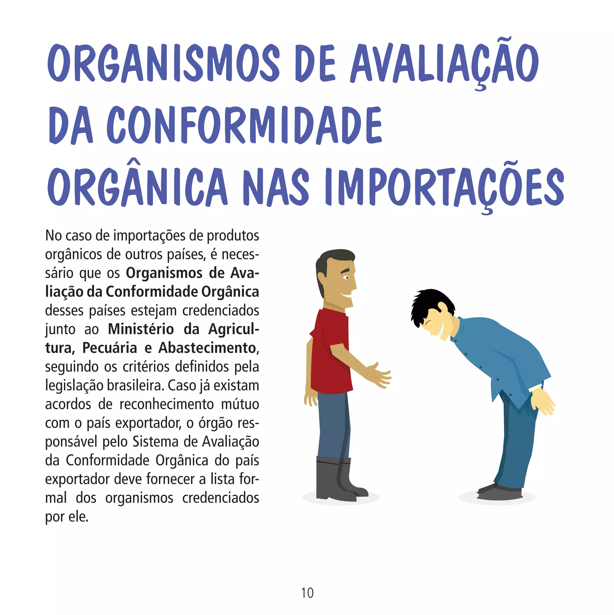 Data: 02/02/2009

PIT: MA-0012/08E

Formato (F): 360x180

Cliente: MAPA

Material: Cart. Mecanismos

Formato (A): 180x180mm

OrganismoS de Avaliação
da Conformidade
Orgânica nas Importações
No caso de importações de produtos
orgânicos de outros países, é necessário que os Organismos de Avaliação da Conformidade Orgânica
desses países estejam credenciados
junto ao Ministério da Agricultura, Pecuária e Abastecimento,
seguindo os critérios definidos pela
legislação brasileira. Caso já existam
acordos de reconhecimento mútuo
com o país exportador, o órgão responsável pelo Sistema de Avaliação
da Conformidade Orgânica do país
exportador deve fornecer a lista formal dos organismos credenciados
por ele.

O Or
avali

10
MA-0012-08_180x180_mecanismos.indd 12

Ár
Or
da

02.02.09 10:17:13

 