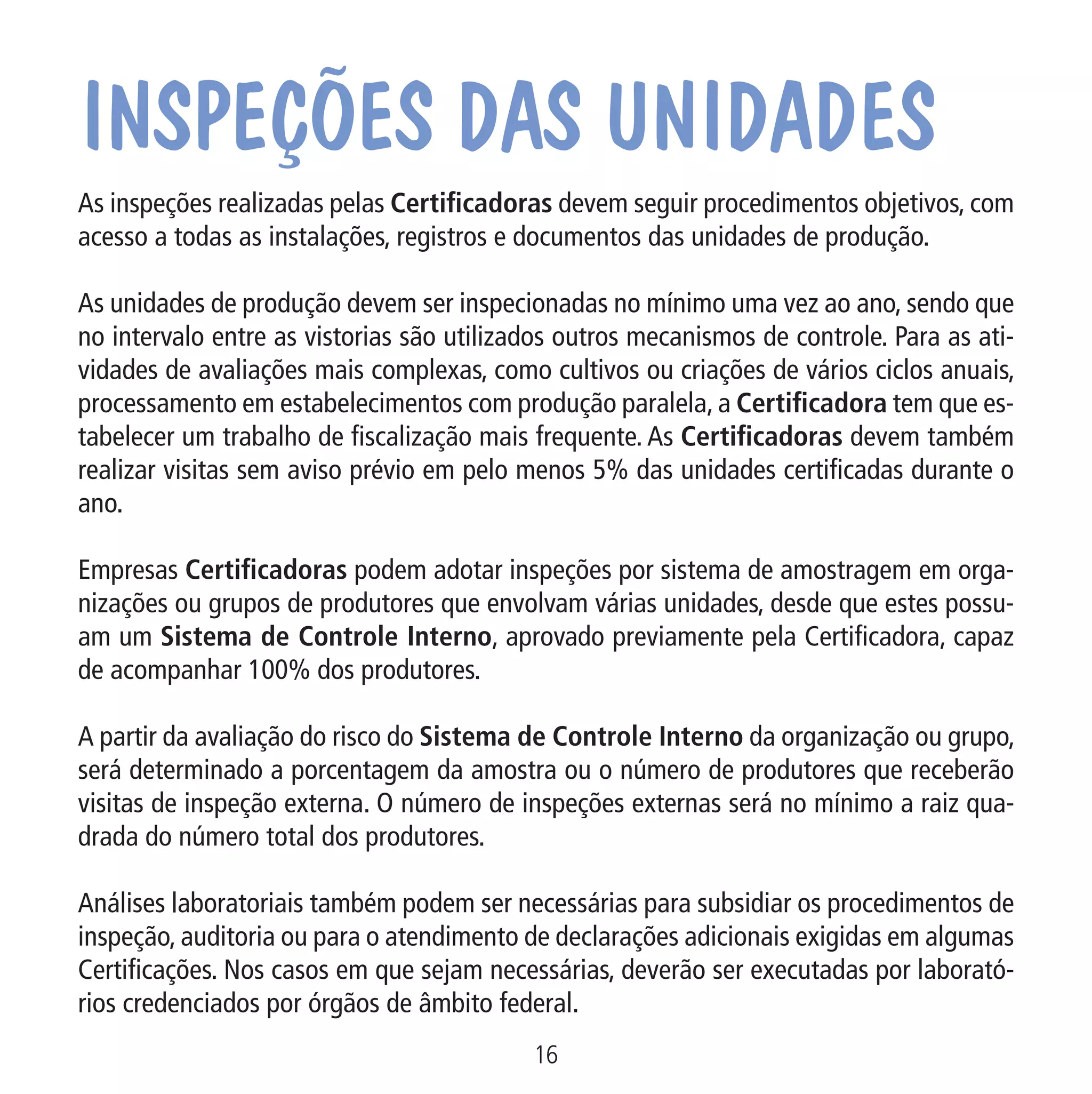 Inspeções das unidades

No c
tual
cobr

As inspeções realizadas pelas Certificadoras devem seguir procedimentos objetivos, com
acesso a todas as instalações, registros e documentos das unidades de produção.
As unidades de produção devem ser inspecionadas no mínimo uma vez ao ano, sendo que
no intervalo entre as vistorias são utilizados outros mecanismos de controle. Para as atividades de avaliações mais complexas, como cultivos ou criações de vários ciclos anuais,
processamento em estabelecimentos com produção paralela, a Certificadora tem que estabelecer um trabalho de fiscalização mais frequente. As Certificadoras devem também
realizar visitas sem aviso prévio em pelo menos 5% das unidades certificadas durante o
ano.

Data: 02/02/2009

PIT: MA-0012/08E

Formato (F): 360x180

Cliente: MAPA

Material: Cart. Mecanismos

Formato (A): 180x180mm

Empresas Certificadoras podem adotar inspeções por sistema de amostragem em organizações ou grupos de produtores que envolvam várias unidades, desde que estes possuam um Sistema de Controle Interno, aprovado previamente pela Certificadora, capaz
de acompanhar 100% dos produtores.
A partir da avaliação do risco do Sistema de Controle Interno da organização ou grupo,
será determinado a porcentagem da amostra ou o número de produtores que receberão
visitas de inspeção externa. O número de inspeções externas será no mínimo a raiz quadrada do número total dos produtores.
Análises laboratoriais também podem ser necessárias para subsidiar os procedimentos de
inspeção, auditoria ou para o atendimento de declarações adicionais exigidas em algumas
Certificações. Nos casos em que sejam necessárias, deverão ser executadas por laboratórios credenciados por órgãos de âmbito federal.
16
MA-0012-08_180x180_mecanismos.indd 18

02.02.09 10:17:16

 