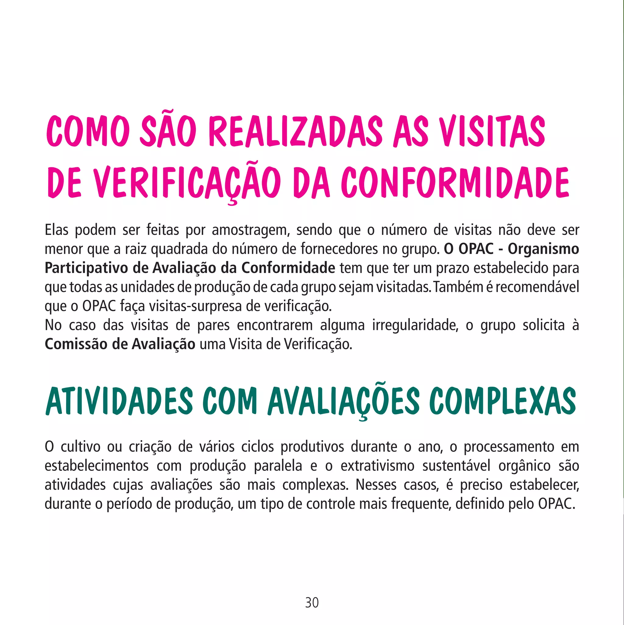 Como são realizadas as Visitas
de Verificação da Conformidade

Data: 02/02/2009

PIT: MA-0012/08E

Formato (F): 360x180

Cliente: MAPA

Material: Cart. Mecanismos

Formato (A): 180x180mm

Elas podem ser feitas por amostragem, sendo que o número de visitas não deve ser
menor que a raiz quadrada do número de fornecedores no grupo. O OPAC - Organismo
Participativo de Avaliação da Conformidade tem que ter um prazo estabelecido para
que todas as unidades de produção de cada grupo sejam visitadas. Também é recomendável
que o OPAC faça visitas-surpresa de verificação.
No caso das visitas de pares encontrarem alguma irregularidade, o grupo solicita à
Comissão de Avaliação uma Visita de Verificação.

Atividades com avaliações complexas
O cultivo ou criação de vários ciclos produtivos durante o ano, o processamento em
estabelecimentos com produção paralela e o extrativismo sustentável orgânico são
atividades cujas avaliações são mais complexas. Nesses casos, é preciso estabelecer,
durante o período de produção, um tipo de controle mais frequente, definido pelo OPAC.

30
MA-0012-08_180x180_mecanismos.indd 32

02.02.09 10:17:23

 