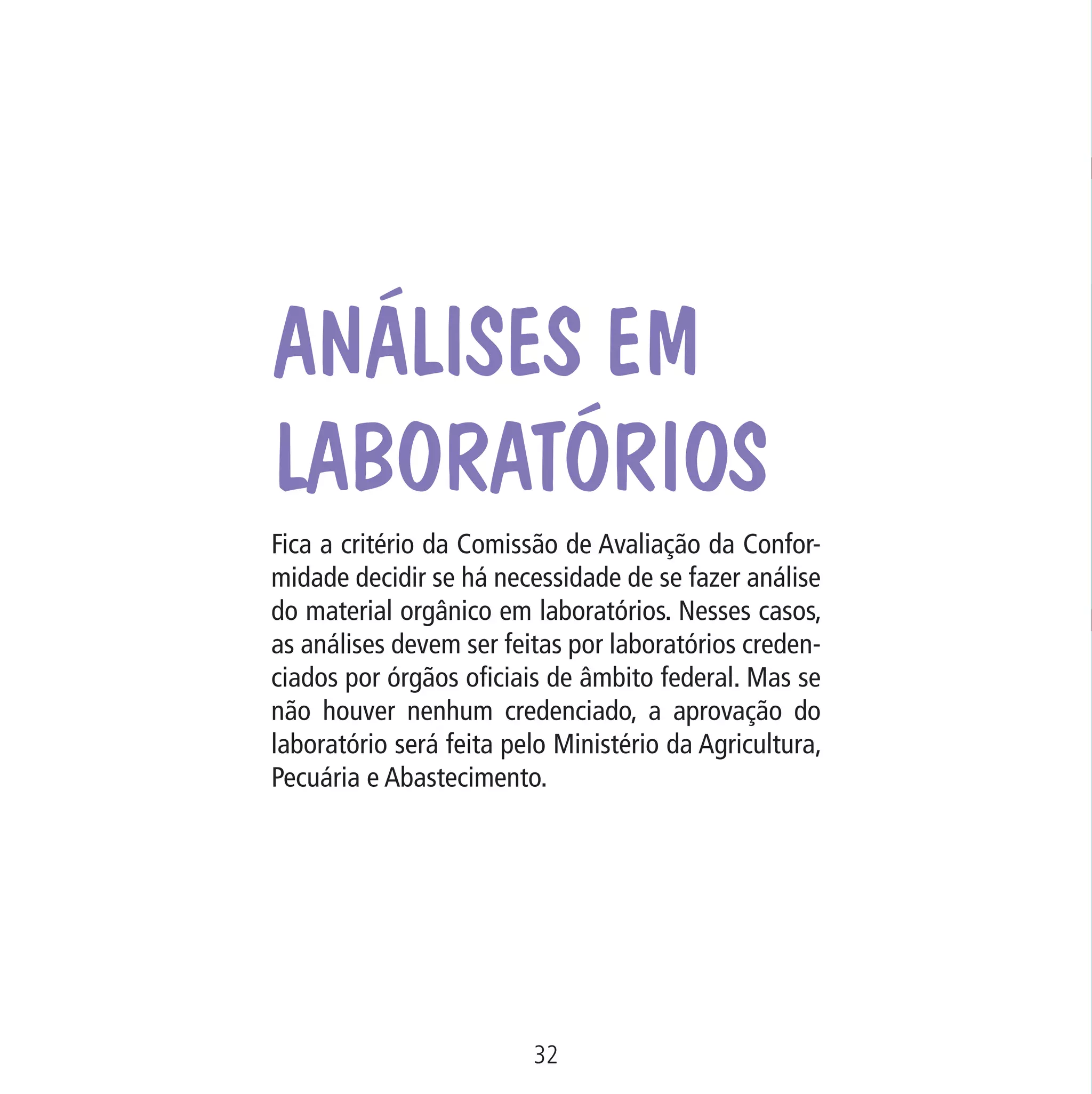 Data: 02/02/2009

PIT: MA-0012/08E

Formato (F): 360x180

Cliente: MAPA

Material: Cart. Mecanismos

Análises em
laboratórios

Formato (A): 180x180mm

Fica a critério da Comissão de Avaliação da Conformidade decidir se há necessidade de se fazer análise
do material orgânico em laboratórios. Nesses casos,
as análises devem ser feitas por laboratórios credenciados por órgãos oficiais de âmbito federal. Mas se
não houver nenhum credenciado, a aprovação do
laboratório será feita pelo Ministério da Agricultura,
Pecuária e Abastecimento.

32
MA-0012-08_180x180_mecanismos.indd 34

02.02.09 10:17:23

 