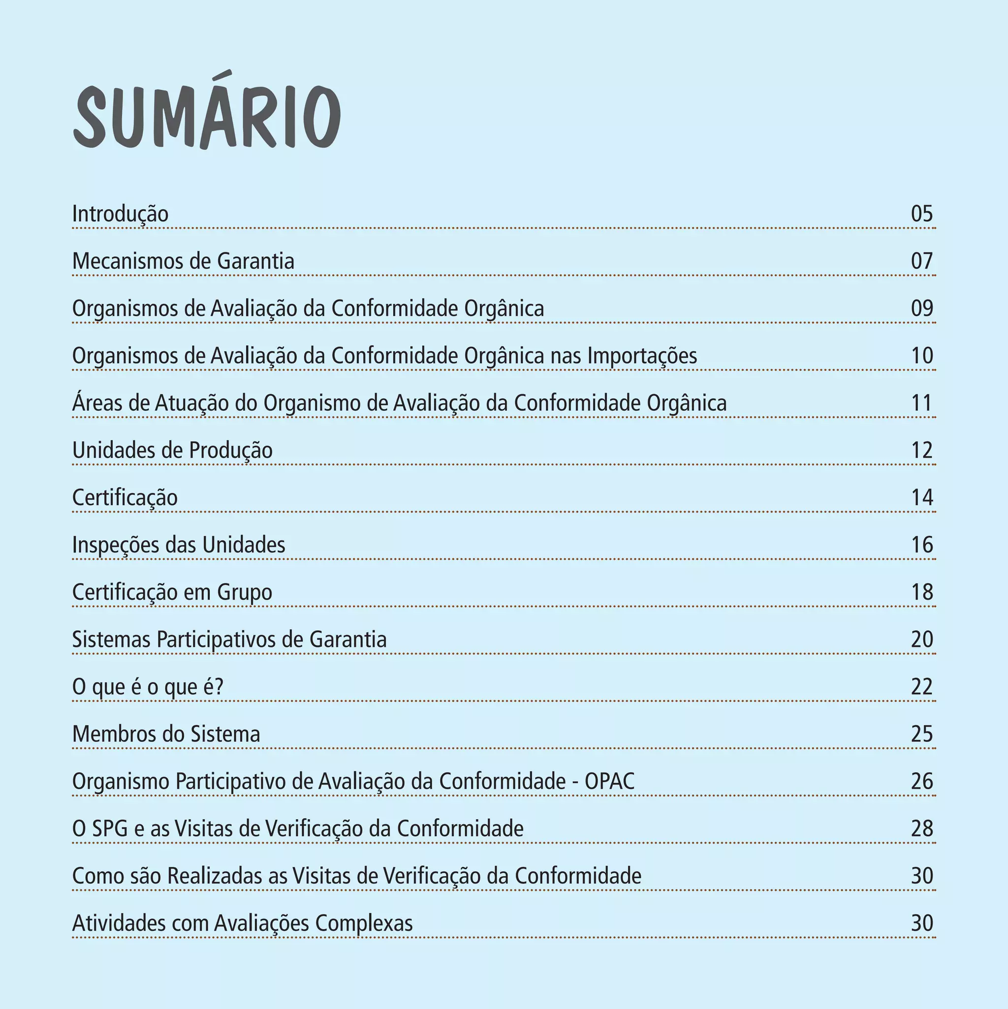 suMÁrio

Anál

Atest

10

Cont

11

Orga

12

Cada

Certificação

14

Órgã

Inspeções das Unidades

16

Qual

Certificação em Grupo

18

Tipos

Sistemas Participativos de Garantia
Formato (F): 360x180

09

Unidades de Produção

PIT: MA-0012/08E

Trata

Áreas de Atuação do Organismo de Avaliação da Conformidade Orgânica

Formato (A): 180x180mm

07

Organismos de Avaliação da Conformidade Orgânica nas Importações

Material: Cart. Mecanismos

A De

Organismos de Avaliação da Conformidade Orgânica

Cliente: MAPA

05

Mecanismos de Garantia

Data: 02/02/2009

Introdução

20

Rótu

O que é o que é?

22

Ident

Membros do Sistema

25

Ident

Organismo Participativo de Avaliação da Conformidade - OPAC

26

Ident

O SPG e as Visitas de Verificação da Conformidade

28

Ident

Como são Realizadas as Visitas de Verificação da Conformidade

30

Arma

Atividades com Avaliações Complexas

30

Prod

MA-0012-08_180x180_mecanismos.indd 4

02.02.09 10:17:11

 