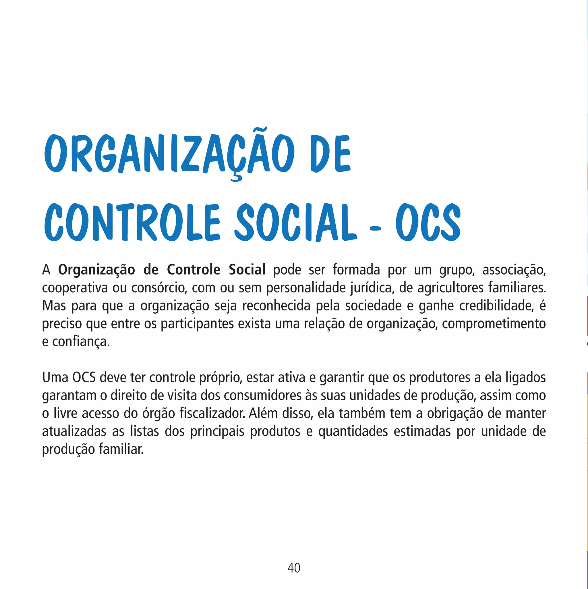 Organização de
Controle Social - OCS

Data: 02/02/2009

PIT: MA-0012/08E

Formato (F): 360x180

Cliente: MAPA

Material: Cart. Mecanismos

Formato (A): 180x180mm

A Organização de Controle Social pode ser formada por um grupo, associação,
cooperativa ou consórcio, com ou sem personalidade jurídica, de agricultores familiares.
Mas para que a organização seja reconhecida pela sociedade e ganhe credibilidade, é
preciso que entre os participantes exista uma relação de organização, comprometimento
e confiança.
Uma OCS deve ter controle próprio, estar ativa e garantir que os produtores a ela ligados
garantam o direito de visita dos consumidores às suas unidades de produção, assim como
o livre acesso do órgão fiscalizador. Além disso, ela também tem a obrigação de manter
atualizadas as listas dos principais produtos e quantidades estimadas por unidade de
produção familiar.

40
MA-0012-08_180x180_mecanismos.indd 42

02.02.09 10:17:29

 