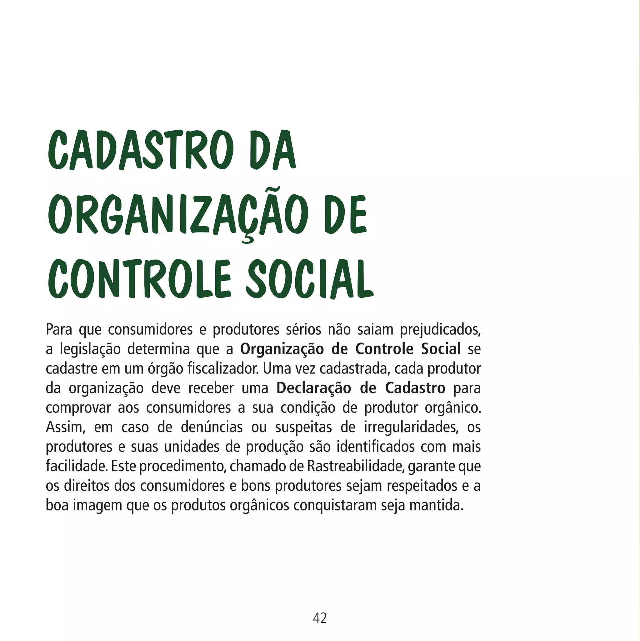 Data: 02/02/2009

PIT: MA-0012/08E

Formato (F): 360x180

Cliente: MAPA

Material: Cart. Mecanismos

Formato (A): 180x180mm

Cadastro da
Organização de
Controle Social
Para que consumidores e produtores sérios não saiam prejudicados,
a legislação determina que a Organização de Controle Social se
cadastre em um órgão fiscalizador. Uma vez cadastrada, cada produtor
da organização deve receber uma Declaração de Cadastro para
comprovar aos consumidores a sua condição de produtor orgânico.
Assim, em caso de denúncias ou suspeitas de irregularidades, os
produtores e suas unidades de produção são identificados com mais
facilidade. Este procedimento, chamado de Rastreabilidade, garante que
os direitos dos consumidores e bons produtores sejam respeitados e a
boa imagem que os produtos orgânicos conquistaram seja mantida.

42
MA-0012-08_180x180_mecanismos.indd 44

02.02.09 10:17:30

 