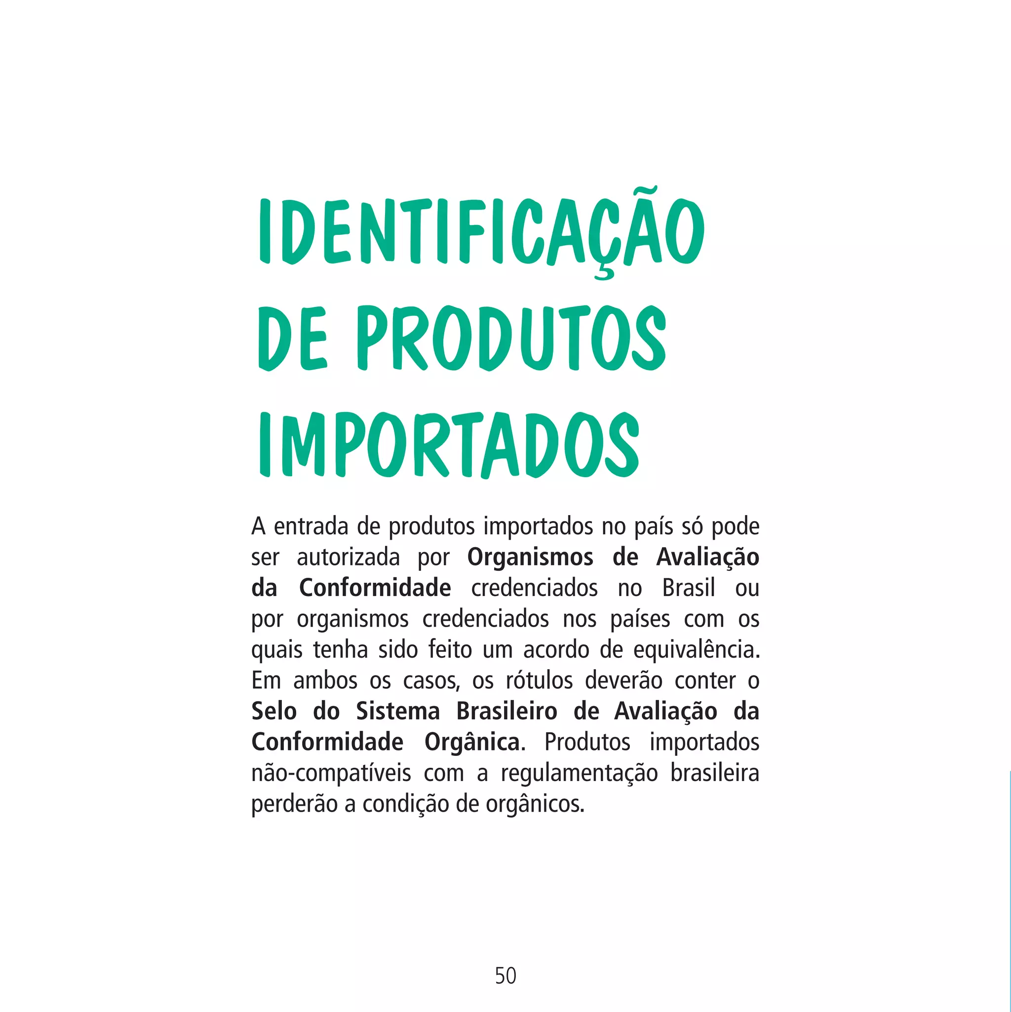 Data: 02/02/2009

PIT: MA-0012/08E

Formato (F): 360x180

Cliente: MAPA

Material: Cart. Mecanismos

Formato (A): 180x180mm

IDENTIFICAÇÃO
DE PRODUTOS
IMPORTADOS
A entrada de produtos importados no país só pode
ser autorizada por Organismos de Avaliação
da Conformidade credenciados no Brasil ou
por organismos credenciados nos países com os
quais tenha sido feito um acordo de equivalência.
Em ambos os casos, os rótulos deverão conter o
Selo do Sistema Brasileiro de Avaliação da
Conformidade Orgânica. Produtos importados
não-compatíveis com a regulamentação brasileira
perderão a condição de orgânicos.

50
MA-0012-08_180x180_mecanismos.indd 52

02.02.09 10:17:32

 