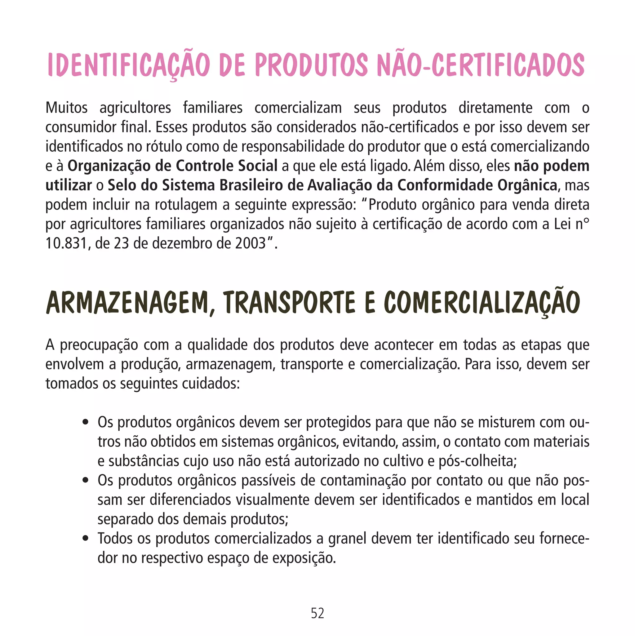 IDENTIFICAÇÃO DE PRODUTOS NÃO-CERTIFICADOS
Muitos agricultores familiares comercializam seus produtos diretamente com o
consumidor final. Esses produtos são considerados não-certificados e por isso devem ser
identificados no rótulo como de responsabilidade do produtor que o está comercializando
e à Organização de Controle Social a que ele está ligado. Além disso, eles não podem
utilizar o Selo do Sistema Brasileiro de Avaliação da Conformidade Orgânica, mas
podem incluir na rotulagem a seguinte expressão: “Produto orgânico para venda direta
por agricultores familiares organizados não sujeito à certificação de acordo com a Lei n°
10.831, de 23 de dezembro de 2003”.

ARMAZENAGEM, TRANSPORTE E COMERCIALIZAÇÃO

Pr
n

Os re
prep

Data: 02/02/2009

PIT: MA-0012/08E

Formato (F): 360x180

Cliente: MAPA

Material: Cart. Mecanismos

Formato (A): 180x180mm

A preocupação com a qualidade dos produtos deve acontecer em todas as etapas que
envolvem a produção, armazenagem, transporte e comercialização. Para isso, devem ser
tomados os seguintes cuidados:
•	 Os produtos orgânicos devem ser protegidos para que não se misturem com outros não obtidos em sistemas orgânicos, evitando, assim, o contato com materiais
e substâncias cujo uso não está autorizado no cultivo e pós-colheita;
•	 Os produtos orgânicos passíveis de contaminação por contato ou que não possam ser diferenciados visualmente devem ser identificados e mantidos em local
separado dos demais produtos;
•	 Todos os produtos comercializados a granel devem ter identificado seu fornecedor no respectivo espaço de exposição.
52
MA-0012-08_180x180_mecanismos.indd 54

02.02.09 10:17:33

Ago
prod
forte

 