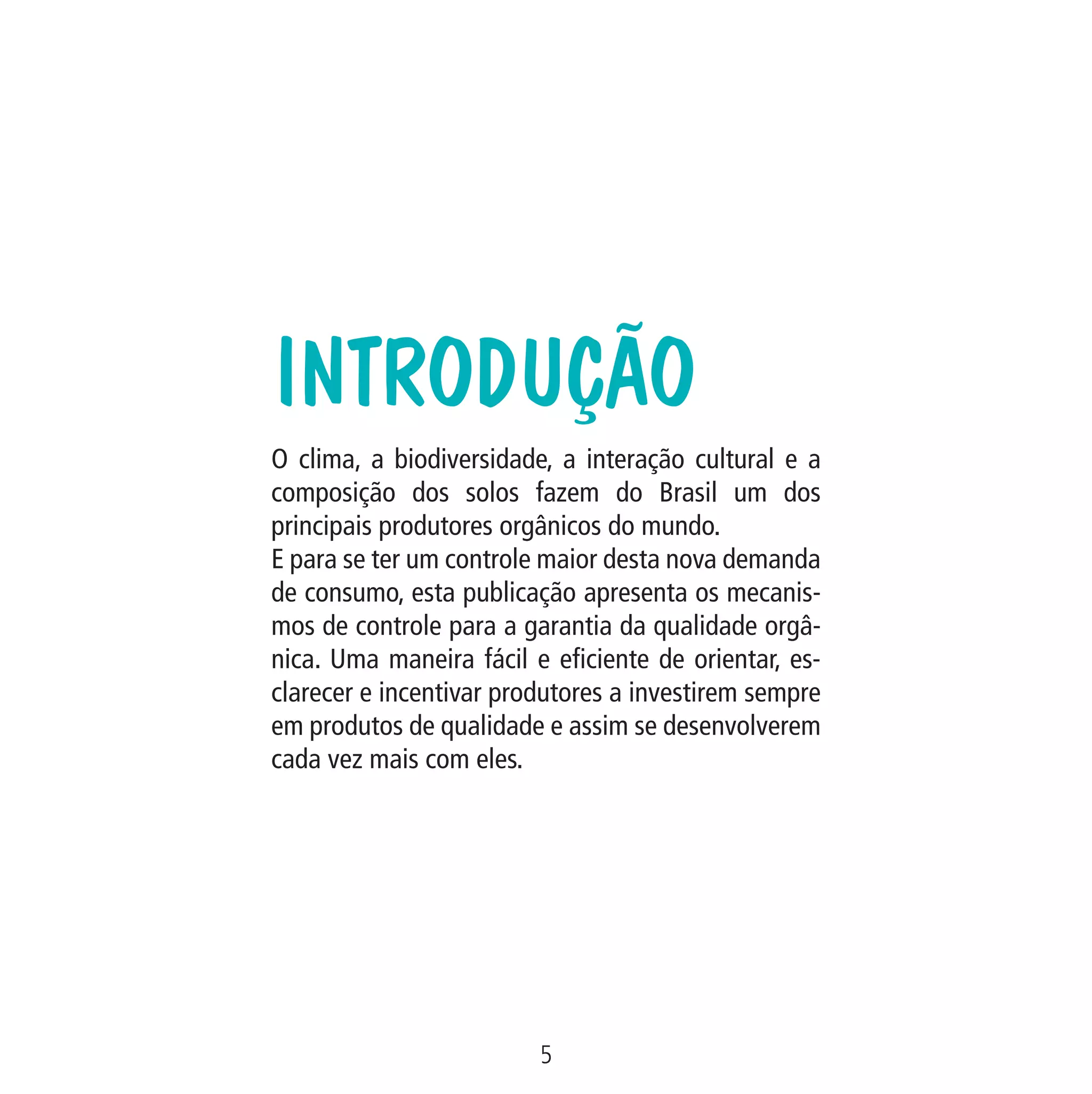 Data: 02/02/2009

5
MA-0012-08_180x180_mecanismos.indd 7

02.02.09 10:17:12

PIT: MA-0012/08

Formato (F): 360x180

Cliente: MAPA

Formato (A): 180x180mm

O clima, a biodiversidade, a interação cultural e a
composição dos solos fazem do Brasil um dos
principais produtores orgânicos do mundo.
E para se ter um controle maior desta nova demanda
de consumo, esta publicação apresenta os mecanismos de controle para a garantia da qualidade orgânica. Uma maneira fácil e eficiente de orientar, esclarecer e incentivar produtores a investirem sempre
em produtos de qualidade e assim se desenvolverem
cada vez mais com eles.

Material: Cart. Mecanismos

Introdução

 