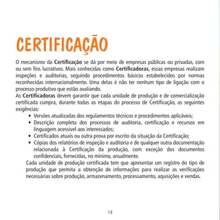 Data: 02/02/2009

PIT: MA-0012/08E

Formato (F): 360x180

Cliente: MAPA

Material: Cart. Mecanismos

Formato (A): 180x180mm

Certificação
O mecanismo da Certificação se dá por meio de empresas públicas ou privadas, com
ou sem fins lucrativos. Mais conhecidas como Certificadoras, essas empresas realizam
inspeções e auditorias, seguindo procedimentos básicos estabelecidos por normas
reconhecidas internacionalmente. Uma delas é não ter nenhum tipo de ligação com o
processo produtivo que estão avaliando.
As Certificadoras devem garantir que cada unidade de produção e de comercialização
certificada cumpra, durante todas as etapas do processo de Certificação, as seguintes
exigências:
•	 Versões atualizadas dos regulamentos técnicos e procedimentos aplicáveis;
•	 Descrição completa dos processos de auditoria, certificação e recursos em
linguagem acessível aos interessados;
•	 Certificados atuais ou outra prova por escrito da situação da Certificação;
•	 Cópias dos relatórios de inspeção e auditoria e de qualquer outra documentação
relacionada à Certificação da produção, com exceção dos documentos
confidenciais, fornecidas, no mínimo, anualmente.
Cada unidade de produção certificada tem que apresentar um registro do tipo de
produção que permita a obtenção de informações para realizar as verificações
necessárias sobre produção, armazenamento, processamento, aquisições e vendas.

14
MA-0012-08_180x180_mecanismos.indd 16

02.02.09 10:17:15

 
