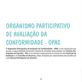 Data: 02/02/2009

PIT: MA-0012/08E

Formato (F): 360x180

Cliente: MAPA

Material: Cart. Mecanismos

Organismo Participativo
de Avaliação da
Conformidade - OPAC
Formato (A): 180x180mm

O Organismo Participativo de Avaliação da Conformidade - OPAC é uma organização que
assume a responsabilidade formal pelo conjunto de atividades desenvolvidas num Sistema Participativo de Garantia - SPG. A sua estrutura organizacional se constitui de uma Comissão de
Avaliação e um Conselho de Recursos, ambos compostos por representantes dos membros de
cada Sistema Participativo de Garantia.

26
MA-0012-08_180x180_mecanismos.indd 28

02.02.09 10:17:20

 