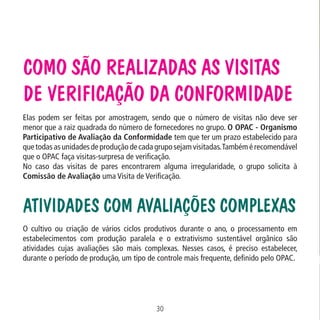 Como são realizadas as Visitas
de Verificação da Conformidade

Data: 02/02/2009

PIT: MA-0012/08E

Formato (F): 360x180

Cliente: MAPA

Material: Cart. Mecanismos

Formato (A): 180x180mm

Elas podem ser feitas por amostragem, sendo que o número de visitas não deve ser
menor que a raiz quadrada do número de fornecedores no grupo. O OPAC - Organismo
Participativo de Avaliação da Conformidade tem que ter um prazo estabelecido para
que todas as unidades de produção de cada grupo sejam visitadas. Também é recomendável
que o OPAC faça visitas-surpresa de verificação.
No caso das visitas de pares encontrarem alguma irregularidade, o grupo solicita à
Comissão de Avaliação uma Visita de Verificação.

Atividades com avaliações complexas
O cultivo ou criação de vários ciclos produtivos durante o ano, o processamento em
estabelecimentos com produção paralela e o extrativismo sustentável orgânico são
atividades cujas avaliações são mais complexas. Nesses casos, é preciso estabelecer,
durante o período de produção, um tipo de controle mais frequente, definido pelo OPAC.

30
MA-0012-08_180x180_mecanismos.indd 32

02.02.09 10:17:23

 