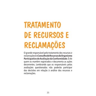 Data: 02/02/2009

35
MA-0012-08_180x180_mecanismos.indd 37

02.02.09 10:17:24

PIT: MA-0012/08

Formato (F): 360x180

Cliente: MAPA

Formato (A): 180x180mm

O grande responsável pelo tratamento dos recursos e
reclamações é o Conselho de Recursos do Organismo
Participativo de Avaliação da Conformidade. É ele
quem os mantém registrados e documenta as ações
decorrentes. Lembrando que os responsáveis pelas
avaliações questionadas não poderão participar
das decisões em relação à análise dos recursos e
reclamações.

Material: Cart. Mecanismos

Tratamento
de Recursos e
Reclamações

 