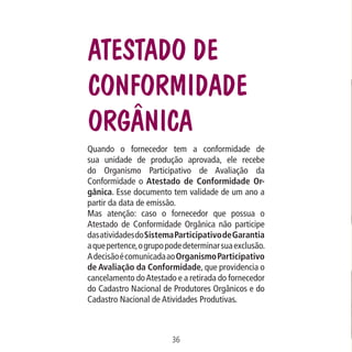 Data: 02/02/2009

PIT: MA-0012/08E

Formato (F): 360x180

Cliente: MAPA

Material: Cart. Mecanismos

Formato (A): 180x180mm

Atestado de
Conformidade
Orgânica
Quando o fornecedor tem a conformidade de
sua unidade de produção aprovada, ele recebe
do Organismo Participativo de Avaliação da
Conformidade o Atestado de Conformidade Orgânica. Esse documento tem validade de um ano a
partir da data de emissão.
Mas atenção: caso o fornecedor que possua o
Atestado de Conformidade Orgânica não participe
das atividades do Sistema Participativo de Garantia
a que pertence, o grupo pode determinar sua exclusão.
A decisão é comunicada ao Organismo Participativo
de Avaliação da Conformidade, que providencia o
cancelamento do Atestado e a retirada do fornecedor
do Cadastro Nacional de Produtores Orgânicos e do
Cadastro Nacional de Atividades Produtivas.

36
MA-0012-08_180x180_mecanismos.indd 38

02.02.09 10:17:25

 