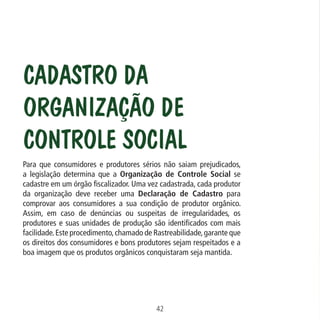 Data: 02/02/2009

PIT: MA-0012/08E

Formato (F): 360x180

Cliente: MAPA

Material: Cart. Mecanismos

Formato (A): 180x180mm

Cadastro da
Organização de
Controle Social
Para que consumidores e produtores sérios não saiam prejudicados,
a legislação determina que a Organização de Controle Social se
cadastre em um órgão fiscalizador. Uma vez cadastrada, cada produtor
da organização deve receber uma Declaração de Cadastro para
comprovar aos consumidores a sua condição de produtor orgânico.
Assim, em caso de denúncias ou suspeitas de irregularidades, os
produtores e suas unidades de produção são identificados com mais
facilidade. Este procedimento, chamado de Rastreabilidade, garante que
os direitos dos consumidores e bons produtores sejam respeitados e a
boa imagem que os produtos orgânicos conquistaram seja mantida.

42
MA-0012-08_180x180_mecanismos.indd 44

02.02.09 10:17:30

 