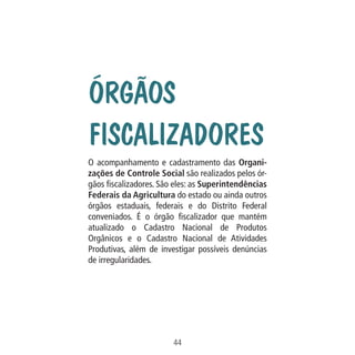 Q

Todo
diret
tem
facili
com
ATEN
todo
Con

Data: 02/02/2009

PIT: MA-0012/08E

Formato (F): 360x180

Cliente: MAPA

Material: Cart. Mecanismos

Órgãos
Fiscalizadores

Formato (A): 180x180mm

O acompanhamento e cadastramento das Organizações de Controle Social são realizados pelos órgãos fiscalizadores. São eles: as Superintendências
Federais da Agricultura do estado ou ainda outros
órgãos estaduais, federais e do Distrito Federal
conveniados. É o órgão fiscalizador que mantém
atualizado o Cadastro Nacional de Produtos
Orgânicos e o Cadastro Nacional de Atividades
Produtivas, além de investigar possíveis denúncias
de irregularidades.

44
MA-0012-08_180x180_mecanismos.indd 46

02.02.09 10:17:31

 