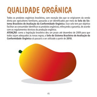 Qualidade Orgânica

Data: 02/02/2009

45
MA-0012-08_180x180_mecanismos.indd 47

02.02.09 10:17:31

PIT: MA-0012/08

Formato (F): 360x180

Cliente: MAPA

Material: Cart. Mecanismos

Formato (A): 180x180mm

Todos os produtos orgânicos brasileiros, com exceção dos que se originarem da venda
direta por agricultores familiares, passarão a ser identificados por meio do Selo do Sistema Brasileiro de Avaliação da Conformidade Orgânica. Esse selo tem por objetivo
facilitar ao consumidor identificar os produtos orgânicos, reforçando a garantia, de acordo
com os regulamentos técnicos da produção orgânica.
ATENÇÃO: como a legislação brasileira deu um prazo até dezembro de 2009 para que
todos sejam adequados às novas regras, o Selo do Sistema Brasileiro de Avaliação da
Conformidade Orgânica só passará a ser utilizado a partir de 2010.

 