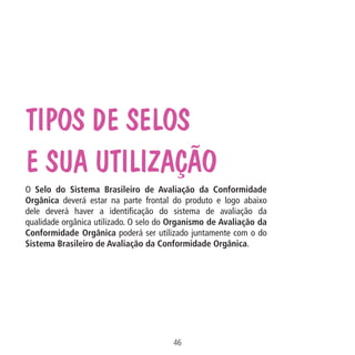 Data: 02/02/2009

PIT: MA-0012/08E

Formato (F): 360x180

Cliente: MAPA

Material: Cart. Mecanismos

Tipos de selos
e sua utilização

Formato (A): 180x180mm

O Selo do Sistema Brasileiro de Avaliação da Conformidade
Orgânica deverá estar na parte frontal do produto e logo abaixo
dele deverá haver a identificação do sistema de avaliação da
qualidade orgânica utilizado. O selo do Organismo de Avaliação da
Conformidade Orgânica poderá ser utilizado juntamente com o do
Sistema Brasileiro de Avaliação da Conformidade Orgânica.

46
MA-0012-08_180x180_mecanismos.indd 48

02.02.09 10:17:31

 