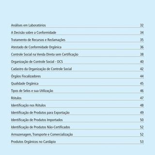 Tratamento de Recursos e Reclamações

35

09

Atestado de Conformidade Orgânica

36

10

Controle Social na Venda Direta sem Certificação

38

11

Organização de Controle Social - OCS

40

12

Cadastro da Organização de Controle Social

42

14

Órgãos Fiscalizadores

44

16

Qualidade Orgânica

45

18

Tipos de Selos e sua Utilização

46

20

Rótulos

47

22

Identificação nos Rótulos

48

25

Identificação de Produtos para Exportação

49

26

Identificação de Produtos Importados

50

28

Identificação de Produtos Não-Certificados

52

30

Armazenagem, Transporte e Comercialização

52

30

Produtos Orgânicos no Cardápio

53

MA-0012-08_180x180_mecanismos.indd 5

02.02.09 10:17:11

Formato (F): 360x180

07

PIT: MA-0012/08

34

Formato (A): 180x180mm

A Decisão sobre a Conformidade

Data: 02/02/2009

05

Material: Cart. Mecanismos

32

Cliente: MAPA

Análises em Laboratórios

 