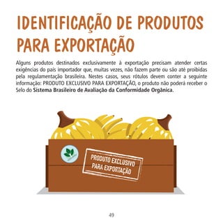 IDENTIFICAÇÃO DE PRODUTOS
PARA EXPORTAÇÃO

Data: 02/02/2009

49
MA-0012-08_180x180_mecanismos.indd 51

02.02.09 10:17:32

PIT: MA-0012/08

Formato (F): 360x180

Cliente: MAPA

Material: Cart. Mecanismos

Formato (A): 180x180mm

Alguns produtos destinados exclusivamente à exportação precisam atender certas
exigências do país importador que, muitas vezes, não fazem parte ou são até proibidas
pela regulamentação brasileira. Nestes casos, seus rótulos devem conter a seguinte
informação: PRODUTO EXCLUSIVO PARA EXPORTAÇÃO, o produto não poderá receber o
Selo do Sistema Brasileiro de Avaliação da Conformidade Orgânica.

 