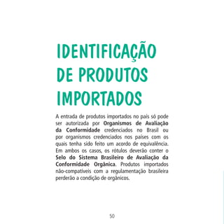 Data: 02/02/2009

PIT: MA-0012/08E

Formato (F): 360x180

Cliente: MAPA

Material: Cart. Mecanismos

Formato (A): 180x180mm

IDENTIFICAÇÃO
DE PRODUTOS
IMPORTADOS
A entrada de produtos importados no país só pode
ser autorizada por Organismos de Avaliação
da Conformidade credenciados no Brasil ou
por organismos credenciados nos países com os
quais tenha sido feito um acordo de equivalência.
Em ambos os casos, os rótulos deverão conter o
Selo do Sistema Brasileiro de Avaliação da
Conformidade Orgânica. Produtos importados
não-compatíveis com a regulamentação brasileira
perderão a condição de orgânicos.

50
MA-0012-08_180x180_mecanismos.indd 52

02.02.09 10:17:32

 