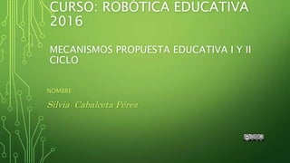 CURSO: ROBÓTICA EDUCATIVA
2016
MECANISMOS PROPUESTA EDUCATIVA I Y II
CICLO
NOMBRE:
Silvia Cabalceta Pérez
 