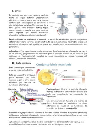 I. Levas
En mecánica, una leva es un elemento mecánico
hecho de algún material (madera,metal,
plástico, etc.) que va sujeto a un eje y tiene un
contorno con forma especial. De este modo, el
giro del eje hace que el perfil o contorno de la
leva (actúa como elemento motriz) toque,
mueva, empuje o conecte una pieza conocida
como seguidor que tendrá movimiento
alternativo (actúa como elemento conducido).
Permite obtener un movimiento alternativo, a partir de uno circular; pero no nos permite
obtener el circular a partir de uno alternativo. No es un mecanismo no reversible, es decir, el
movimiento alternativo del seguidor no puede ser transformado en un movimiento circular
para la leva.
Aplicaciones: Este mecanismo se emplea en motores de automóviles (para la apertura y cierre
de las válvulas), programadores de lavadoras (para la apertura y cierre de los circuitos que
gobiernan su funcionamiento), carretes de pesca (mecanismo de avance-retroceso del
carrete), cortapelos, depiladoras, …
II. Biela-manivela
Está formado por una manivela
y una barra denominada biela.
Ésta se encuentra articulada
porun extremo con dicha
manivela y, por el otro, con un
elemento que describe un
movimiento alternativo.
Funcionamiento: Al girar la manivela (elemento
motriz), se transmite un movimiento circular a la
biela que experimenta un movimiento de
alternativo.
Este sistema también funciona a la inversa, es
decir, transforma un movimiento rectilíneo
alternativo de vaivén en un movimiento de
rotación., por lo tanto, es reversible.
Buscando un ejemplo sencillo, tenemos la bicicleta: Cuando pedaleas, tus piernas (motrices)
actúan como bielas sobre los pedales con movimiento alternativo (conducidos) que actúan como
manivelas que tienen movimiento circular.
Aplicaciones: Su importancia fue decisiva en el desarrollo de la locomotora de vapor, y en la
actualidad seutiliza en motores de combustión interna, limpiaparabrisas, etc.
 