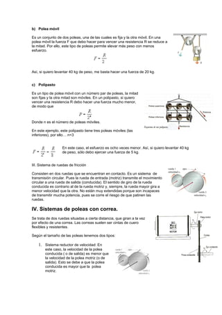 b) Polea móvil

Es un conjunto de dos poleas, una de las cuales es fija y la otra móvil. En una
polea móvil la fuerza F que debo hacer para vencer una resistencia R se reduce a
la mitad. Por ello, este tipo de poleas permite elevar más peso con menos
esfuerzo.




Así, si quiero levantar 40 kg de peso, me basta hacer una fuerza de 20 kg.


c) Polipasto

Es un tipo de polea móvil con un número par de poleas, la mitad
son fijas y la otra mitad son móviles. En un polipasto, si quiero
vencer una resistencia R debo hacer una fuerza mucho menor,
de modo que



Donde n es el número de poleas móviles.

En este ejemplo, este polipasto tiene tres poleas móviles (las
inferiores), por ello… n=3


                   En este caso, el esfuerzo es ocho veces menor. Así, si quiero levantar 40 kg
                   de peso, sólo debo ejercer una fuerza de 5 kg.


III. Sistema de ruedas de fricción

Consisten en dos ruedas que se encuentran en contacto. Es un sistema de
transmisión circular. Pues la rueda de entrada (motriz) transmite el movimiento
circular a una rueda de salida (conducida). El sentido de giro de la rueda
conducida es contrario al de la rueda motriz y, siempre, la rueda mayor gira a
menor velocidad que la otra. No están muy extendidas porque son incapaces
de transmitir mucha potencia, pues se corre el riesgo de que patinen las
ruedas.

IV. Sistemas de poleas con correa.
Se trata de dos ruedas situadas a cierta distancia, que giran a la vez
por efecto de una correa. Las correas suelen ser cintas de cuero
flexibles y resistentes.

Según el tamaño de las poleas tenemos dos tipos:

    1. Sistema reductor de velocidad: En
        este caso, la velocidad de la polea
        conducida ( o de salida) es menor que
        la velocidad de la polea motriz (o de
        salida). Esto se debe a que la polea
        conducida es mayor que la polea
        motriz.
 