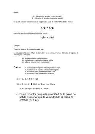 donde

                          d1 = diámetro de la polea motriz (entrada).
                         d2 = diámetro de la polea conducida (salida).

Se puede calcular las velocidad de las poleas a partir de los tamaños de las mismas



                                      n1·d1 = n2·d2
expresión que también se puede colocar como…

                                      n2/n1 = d1/d2


Ejemplo:

Tengo un sistema de poleas de modo que:

La polea de salida tiene 40 cm de diámetro y la de entrada 2 cm de diámetro. Si la polea de
entrada gira a 200 rpm

            a) Halla la relación de transmisión
            b) Halla la velocidad de la polea de salida
            c) ¿Es un reductor o un multiplicador?


Datos:         n1 = velocidad de la polea entrada) es de 200 rpm.
               n2 = velocidad de la polea salida es la incógnita
               d1 = diámetro de la polea entrada es 2 cm
               d2 = diámetro de la polea salida es 40 cm


    a)   i = d1/ d2 = 2/40 = 1/20

    b)   n1·d1 = n2·d2  200 rpm·2 cm = n2·40 cm

         n2 = (200·2)/40 = 400/40 = 10 rpm


    c) Es un reductor porque la velocidad de la polea de
       salida es menor que la velocidad de la polea de
       entrada (n2 < n1).
 