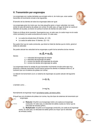 V. Transmisión por engranajes
Los engranajes son ruedas dentadas que encajan entre sí, de modo que, unas ruedas
transmiten el movimiento circular a las siguientes.
El tamaño de los dientes de todos los engranajes debe ser igual.
Los engranajes giran de modo que, los más pequeños giran a mayor velocidad, de modo
similar al caso del sistema de poleas con correa. En este caso, en lugar de tener en cuenta el
diámetro de la polea, se tienen el cuenta el número de dientes de cada rueda.
Fíjate en el dibujo de la izquierda: Supongamos que, en este caso, la rueda mayor es la rueda
motriz (entrada) y la rueda conducida es la menor. En este caso:
• La rueda de entrada tiene 20 dientes. (Z1= 20).
• La rueda de salida tiene 10 dientes. (Z2= 10)
Se puede intuir que la rueda conducida, que tiene la mitad de dientes que la motriz, girará al
doble de velocidad.
Se puede calcular las velocidad de los engranajes a partir de los tamaños de las mismas
n1·Z1 = n2·Z2
Siendo:
n1 = velocidad del engranaje de entrada
n2 = velocidad del engranaje de salida
Z1 = número de dientes del engranaje de entrada
Z2 = número de dientes del engranaje de salida
Los engranajes tienen la ventaja de que transmiten movimiento circular entre ejes muy
próximos y además transmiten mucha fuerza (porque los dientes no deslizan entre sí), al
contrario que con el sistema de poleas con correa.
La relación de transmisión (i) en un sistema de engranajes se puede calcular del siguiente
modo:
i = Z1/ Z2
o también como …
i = n2/ n1
Normalmente al engranaje mayor se le llama rueda y al menor piñón.
Al igual que con el sistema de poleas con correa, hay dos tipos de sistemas de transmisión por
engranajes.
a) Reductor: El piñón es el engranaje motriz y la rueda es el engranaje
conducido. En este caso, la velocidad de salida (rueda) es menor que la
velocidad de entrada (piñón).
b) Multiplicador: El piñón es el engranaje conducido y la rueda es el engranaje
motriz. En este caso, la velocidad de salida (piñón) es mayor que la velocidad
de entrada (rueda).
 