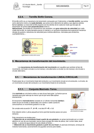 I.E.S Ausiàs March _ Gandía
Tecnología MECANISMOS Pag.14
Fig 38: Sistema manivela torno
para elevación de cargas.
Fig37:Sistema tornillo sinfín corona
Fig36:Sistema tornillo sinfín corona
4.2.4. Tornillo Sinfín Corona.
El tornillo sinfín es un mecanismo de transmisión compuesto por 2 elementos: el tornillo (sinfín), que actúa
como elemento motriz y la rueda dentada, que actúa como elemento de salida y que algunos autores
llaman corona. La rosca del tornillo engrana con los dientes de la rueda de modo que los ejes de
transmisión de ambos son perpendiculares entre sí.
Aplicaciones: Se emplea en mecanismos que necesiten una gran reducción de velocidad (por cada
vuelta del tornillo, la rueda dentada avanza un diente) y un aumento importante de la ganancia mecánica:
clavijas de guitarra, reductores de velocidad para motores eléctricos, manivelas para andamios,
cuentakilómetros....
5. Mecanismos de transformación del movimiento.
Los mecanismos de transformación del movimiento son aquellos que cambian el tipo de
movimiento, de lineal a circular (o a la inversa), o de alternativo a circular (o a la inversa) o de circular a
circular alternativo.
5.1. Mecanismos de transformación LINEAL/CIRCULAR.
Puede pasar de un movimiento lineal del conductor a un movimiento circular en el conducido, o al revés, de
un movimiento circular del conductor a un movimiento lineal en el conducido.
5.1.1. Conjunto Manivela -Torno.
Una manivela es una barra unida a un eje al que hace girar. La fuerza que se
necesita para girar este eje es menor que el que haría falta aplicar
directamente.
El mecanismo manivela-torno consiste en un cilindro horizontal (tambor)
sobre el que se enrolla (o desenrolla) una cuerda o cable cuando le
comunicamos un movimiento giratorio a su eje.
Se cumple esta ecuación: F . d = R . r es decir F = R . r / d
Si la relación entre r y d es pequeña el torno permite levantar pesos con poco
esfuerzo.
Este mecanismo se emplea para :
➢ Obtención de un movimiento lineal a partir de uno giratorio: en grúas (accionado por un motor
eléctrico en vez de una manivela), barcos (para recoger las redes de pesca, izar o arriar velas, levar
anclas...), pozos de agua (elevar el cubo desde el fondo) ....
➢ Obtención de un movimiento giratorio a partir de uno lineal: en peonzas (trompos), arranque de
motores fuera-borda, accionamiento de juguetes sonoros para bebés...
 