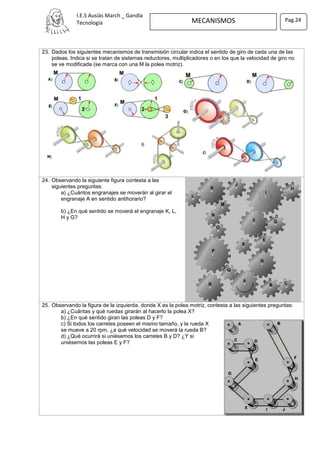 I.E.S Ausiàs March _ Gandía
Tecnología MECANISMOS Pag.24
23. Dados los siguientes mecanismos de transmisión circular indica el sentido de giro de cada una de las
poleas. Indica si se tratan de sistemas reductores, multiplicadores o en los que la velocidad de giro no
se ve modificada (se marca con una M la polea motriz).
24. Observando la siguiente figura contesta a las
siguientes preguntas:
a) ¿Cuántos engranajes se moverán al girar el
engranaje A en sentido antihorario?
b) ¿En qué sentido se moverá el engranaje K, L,
H y G?
25. Observando la figura de la izquierda, donde X es la polea motriz, contesta a las siguientes preguntas:
a) ¿Cuántas y qué ruedas girarán al hacerlo la polea X?
b) ¿En qué sentido giran las poleas D y F?
c) Si todos los carretes poseen el mismo tamaño, y la rueda X
se mueve a 20 rpm, ¿a qué velocidad se moverá la rueda B?
d) ¿Qué ocurrirá si uniésemos los carretes B y D? ¿Y si
uniésemos las poleas E y F?
 