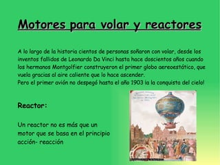Motores para volar y reactores A lo largo de la historia cientos de personas soñaron con volar, desde los inventos fallidos de Leonardo Da Vinci hasta hace doscientos años cuando los hermanos Montgolfier construyeron el primer globo aereoestático, que vuela gracias al aire caliente que lo hace ascender. Pero el primer avión no despegó hasta el año 1903 ¡a la conquista del cielo! Reactor: Un reactor no es más que un motor que se basa en el principio acción- reacción 