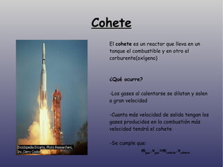 Cohete El  cohete  es un reactor que lleva en un tanque el combustible y en otro el corburente(oxígeno)‏ ¿Qué ocurre? -Los gases al calentarse se dilatan y salen a gran velocidad -Cuanta más velocidad de salida tengan los gases producidos en la combustión más velocidad tendrá el cohete -Se cumple que: m gas .v gas =m cohete .v cohete 