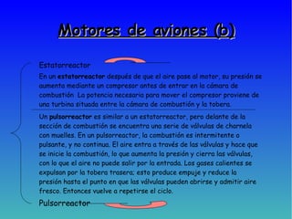 Motores de aviones (b)‏ Estatorreactor Pulsorreactor En un  estatorreactor  después de que el aire pase al motor, su presión se aumenta mediante un compresor antes de entrar en la cámara de combustión  La potencia necesaria para mover el compresor proviene de una turbina situada entre la cámara de combustión y la tobera. Un  pulsorreactor  es similar a un estatorreactor, pero delante de la sección de combustión se encuentra una serie de válvulas de charnela con muelles. En un pulsorreactor, la combustión es intermitente o pulsante, y no continua. El aire entra a través de las válvulas y hace que se inicie la combustión, lo que aumenta la presión y cierra las válvulas, con lo que el aire no puede salir por la entrada. Los gases calientes se expulsan por la tobera trasera; esto produce empuje y reduce la presión hasta el punto en que las válvulas pueden abrirse y admitir aire fresco. Entonces vuelve a repetirse el ciclo.  