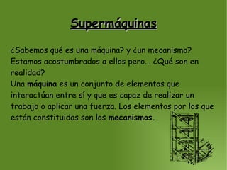 Supermáquinas ¿Sabemos qué es una máquina? y ¿un mecanismo? Estamos acostumbrados a ellos pero... ¿Qué son en realidad? Una  máquina  es un conjunto de elementos que interactúan entre sí y que es capaz de realizar un trabajo o aplicar una fuerza. Los elementos por los que están constituidas son los  mecanismos. 