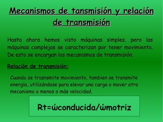 Mecanismos de tansmisión y relación de transmisión Hasta ahora hemos visto máquinas simples, pero las máquinas complejas se caracterizan por tener movimiento. De esto se encargan los mecanismos de transmisión . Relación de transmisión: Cuando se trasnsmite movimiento, tambien se transmite energía, utilizándose para elevar una carga o mover otro mecanismo a menos o más velocidad. Rt= ώconducida/ώmotriz 