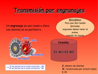 Transmisión por engranajes RECUERDA: Para que dos ruedas dentadas  engranen deben tener el mismo  tamaño de diente Un  engranaje  es una rueda o disco con dientes en su perímetro Z1.W1=Z2.W2 Formulilla: Z , número de dientes W , revoluciones por minuto (rpm)‏ I , Rt 