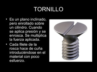 TORNILLO Es un plano inclinado, pero enrollado sobre un cilindro. Cuando se aplica presión y se enrosca. Se multiplica la fuerza aplicada. Cada filete de la rosca hace de cuña introduciéndose en el material con poco esfuerzo. 