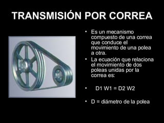 TRANSMISIÓN POR CORREA Es un mecanismo compuesto de una correa que conduce el movimiento de una polea a otra. La ecuación que relaciona el movimiento de dos poleas unidas por la correa es: D1 W1 = D2 W2 D = diámetro de la polea 