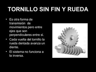 TORNILLO SIN FIN Y RUEDA Es otra forma de transmisión  de movimientos pero entre ejes que son perpendiculares entre sí. Cada vuelta del tornillo la rueda dentada avanza un diente. El sistema no funciona a la inversa. 