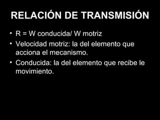 RELACIÓN DE TRANSMISIÓN R = W conducida/ W motriz Velocidad motriz: la del elemento que acciona el mecanismo. Conducida: la del elemento que recibe le movimiento. 