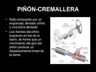 PIÑÓN-CREMALLERA Está compuesto por un engranaje, llamado piñón, y una barra dentada. Los dientes del piñón engranan en los de la barra, de forma que un movimiento del giro del piñón produce un desplazamiento lineal de la barra. 