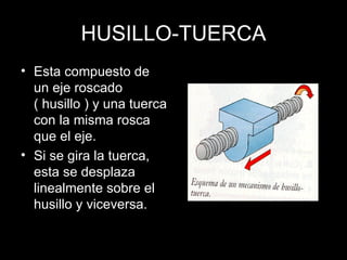 HUSILLO-TUERCA Esta compuesto de un eje roscado ( husillo ) y una tuerca con la misma rosca que el eje. Si se gira la tuerca, esta se desplaza linealmente sobre el husillo y viceversa. 